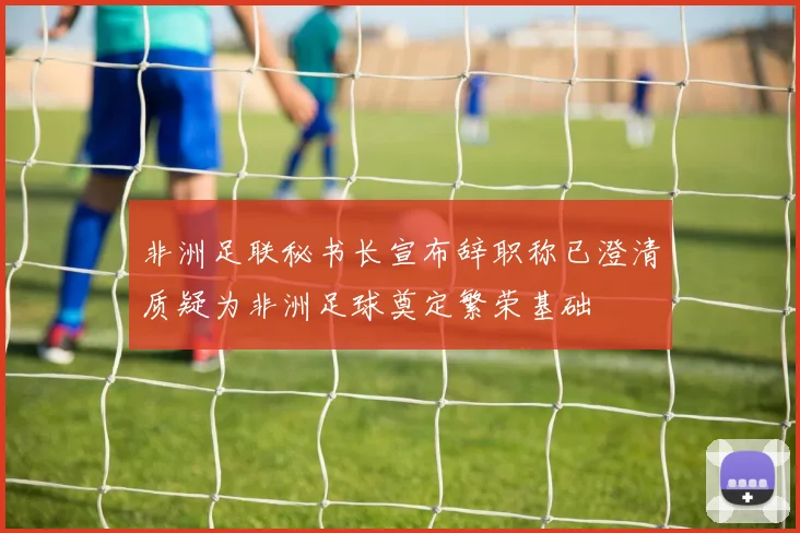 非洲足联秘书长宣布辞职称已澄清质疑为非洲足球奠定繁荣基础