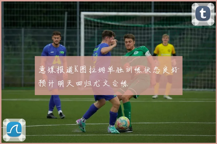 意媒报道K图拉姆单独训练状态良好预计明天回归尤文合练
