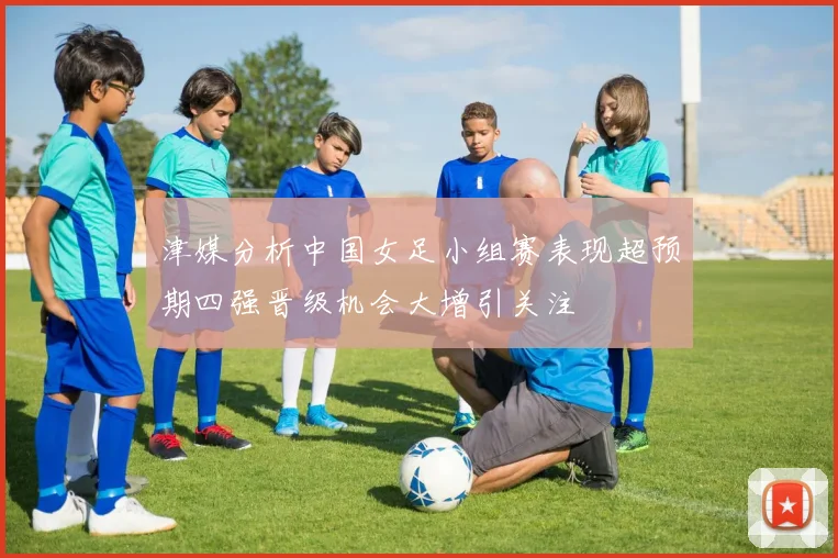津媒分析中国女足小组赛表现超预期四强晋级机会大增引关注