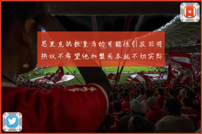 恩里克执教皇马的可能性引发旧将热议不希望他加盟或本就不切实际