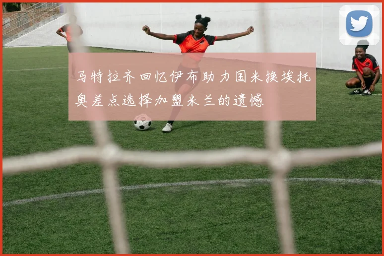 马特拉齐回忆伊布助力国米换埃托奥差点选择加盟米兰的遗憾