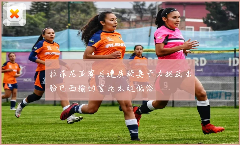 拉菲尼亚赛后遭质疑妻子力挺反击盼巴西输的言论太过低俗