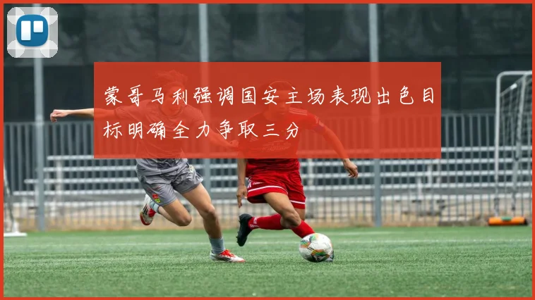 蒙哥马利强调国安主场表现出色目标明确全力争取三分