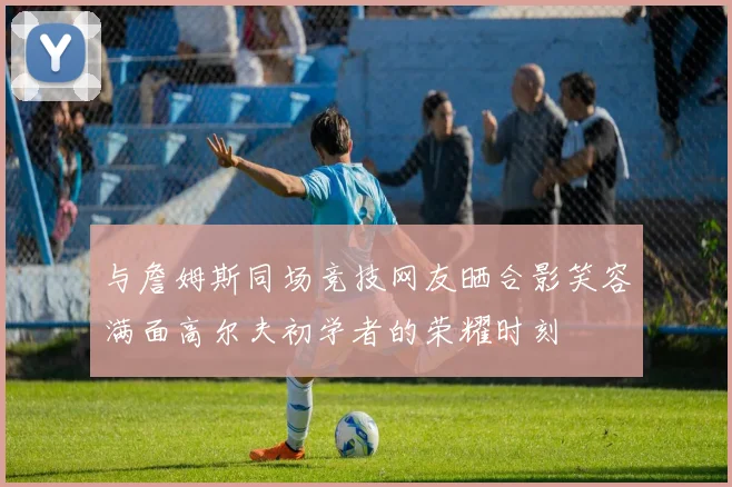 与詹姆斯同场竞技网友晒合影笑容满面高尔夫初学者的荣耀时刻