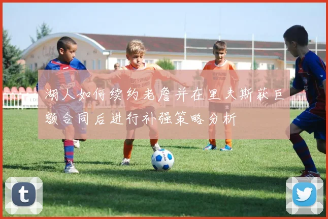 湖人如何续约老詹并在里夫斯获巨额合同后进行补强策略分析