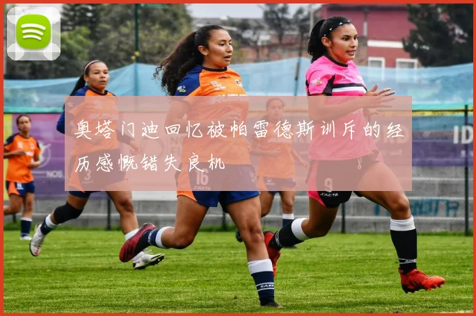 奥塔门迪回忆被帕雷德斯训斥的经历感慨错失良机
