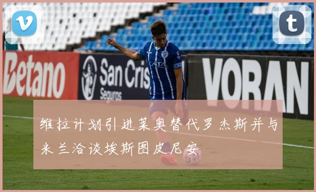 维拉计划引进莱奥替代罗杰斯并与米兰洽谈埃斯图皮尼安