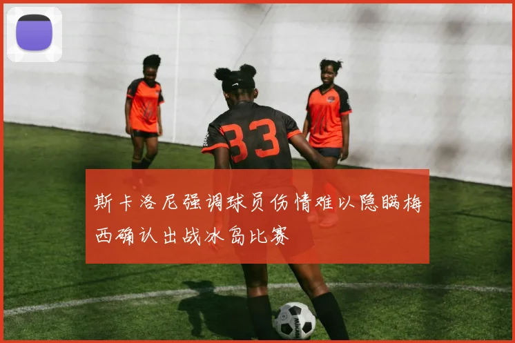 斯卡洛尼强调球员伤情难以隐瞒梅西确认出战冰岛比赛