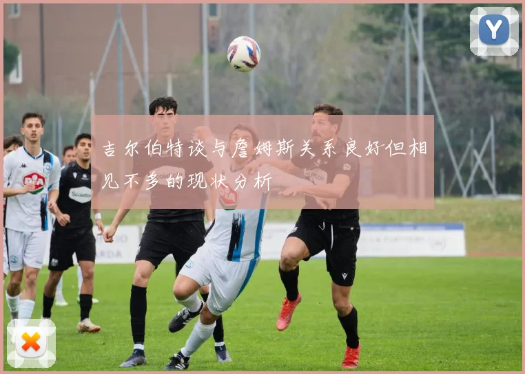 吉尔伯特谈与詹姆斯关系良好但相见不多的现状分析