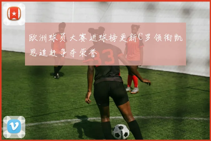 欧洲球员大赛进球榜更新C罗领衔凯恩追赶争夺荣誉