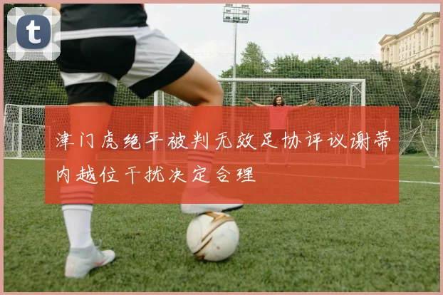 津门虎绝平被判无效足协评议谢蒂内越位干扰决定合理