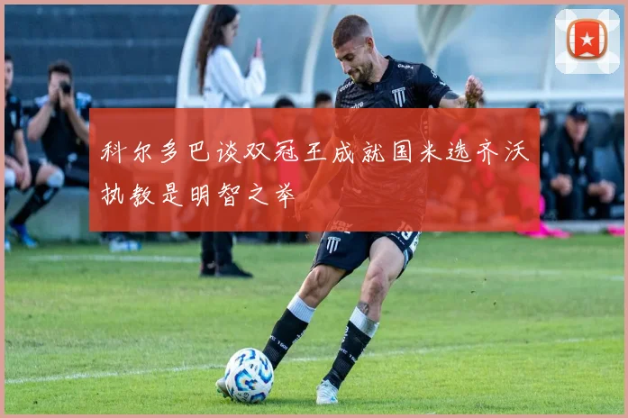科尔多巴谈双冠王成就国米选齐沃执教是明智之举