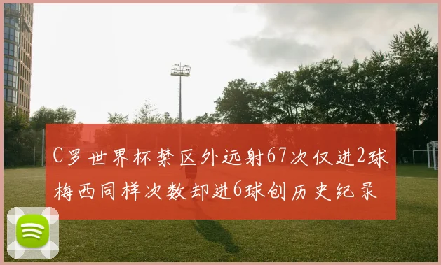 C罗世界杯禁区外远射67次仅进2球梅西同样次数却进6球创历史纪录