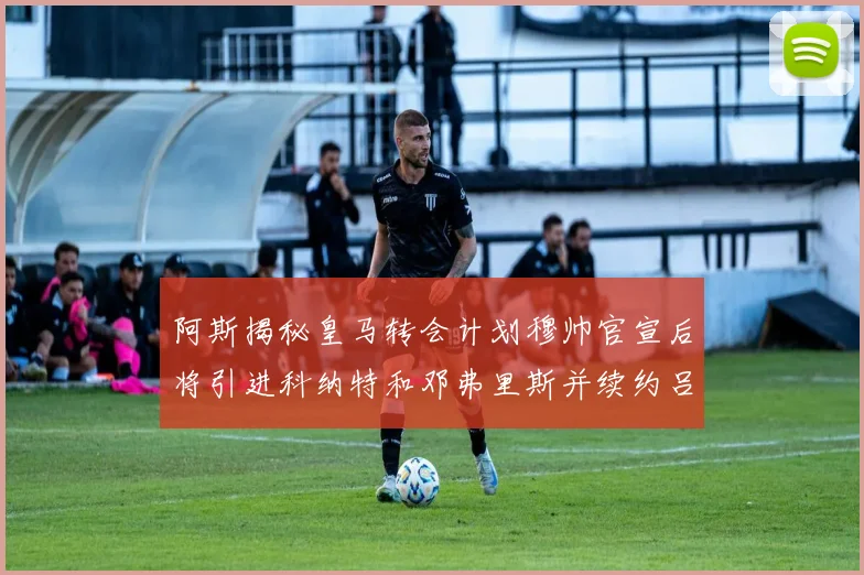 阿斯揭秘皇马转会计划穆帅官宣后将引进科纳特和邓弗里斯并续约吕迪格