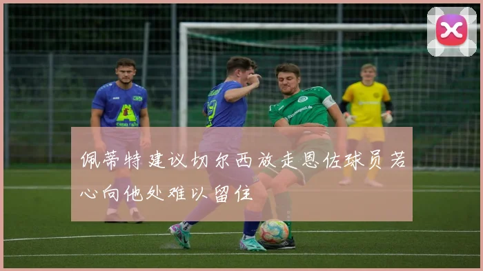 佩蒂特建议切尔西放走恩佐球员若心向他处难以留住