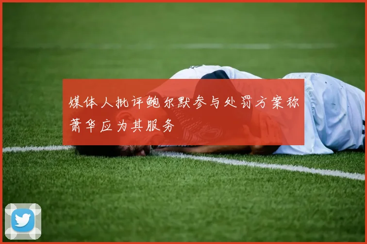 媒体人批评鲍尔默参与处罚方案称萧华应为其服务