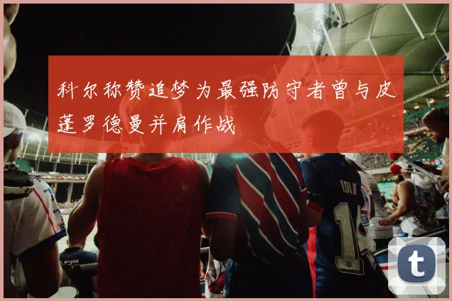 科尔称赞追梦为最强防守者曾与皮蓬罗德曼并肩作战