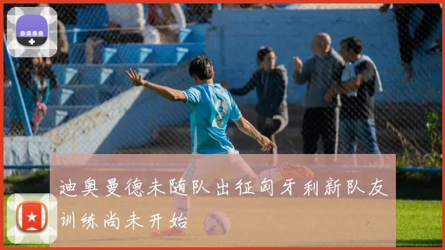 迪奥曼德未随队出征匈牙利新队友训练尚未开始