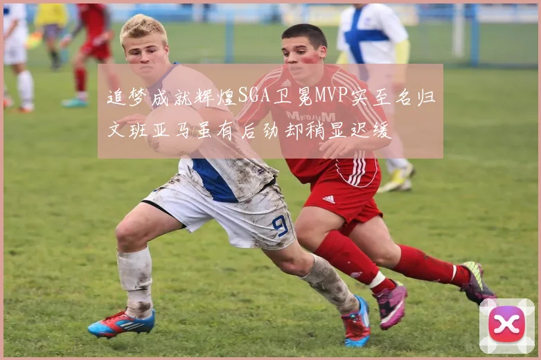追梦成就辉煌SGA卫冕MVP实至名归文班亚马虽有后劲却稍显迟缓