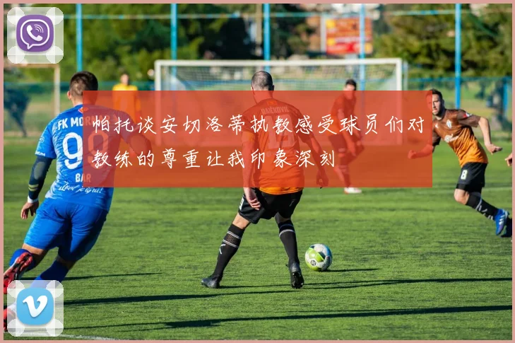 帕托谈安切洛蒂执教感受球员们对教练的尊重让我印象深刻