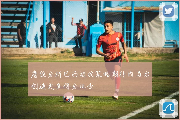 詹俊分析巴西进攻策略期待内马尔创造更多得分机会
