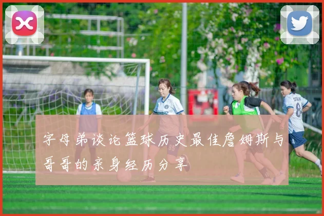 字母弟谈论篮球历史最佳詹姆斯与哥哥的亲身经历分享