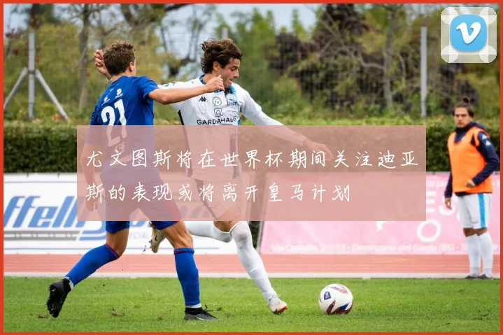 尤文图斯将在世界杯期间关注迪亚斯的表现或将离开皇马计划