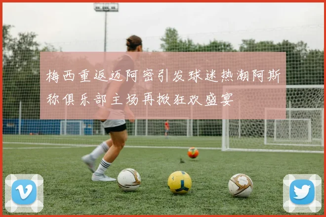 梅西重返迈阿密引发球迷热潮阿斯称俱乐部主场再掀狂欢盛宴